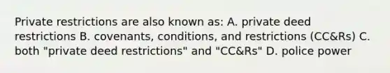 Private restrictions are also known as: A. private deed restrictions B. covenants, conditions, and restrictions (CC&Rs) C. both "private deed restrictions" and "CC&Rs" D. police power