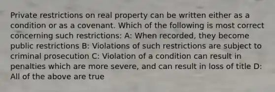 Private restrictions on real property can be written either as a condition or as a covenant. Which of the following is most correct concerning such restrictions: A: When recorded, they become public restrictions B: Violations of such restrictions are subject to criminal prosecution C: Violation of a condition can result in penalties which are more severe, and can result in loss of title D: All of the above are true