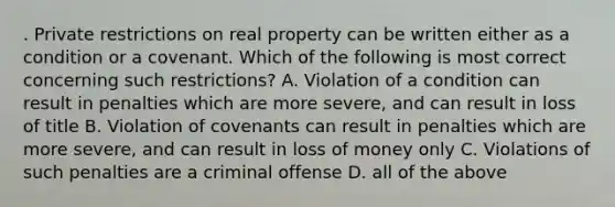 . Private restrictions on real property can be written either as a condition or a covenant. Which of the following is most correct concerning such restrictions? A. Violation of a condition can result in penalties which are more severe, and can result in loss of title B. Violation of covenants can result in penalties which are more severe, and can result in loss of money only C. Violations of such penalties are a criminal offense D. all of the above