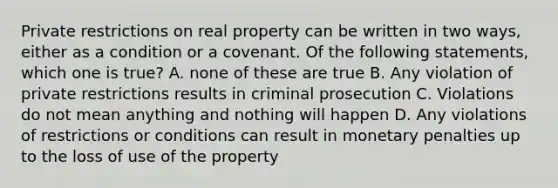 Private restrictions on real property can be written in two ways, either as a condition or a covenant. Of the following statements, which one is true? A. none of these are true B. Any violation of private restrictions results in criminal prosecution C. Violations do not mean anything and nothing will happen D. Any violations of restrictions or conditions can result in monetary penalties up to the loss of use of the property