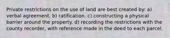 Private restrictions on the use of land are best created by: a) verbal agreement. b) ratification. c) constructing a physical barrier around the property. d) recording the restrictions with the county recorder, with reference made in the deed to each parcel.