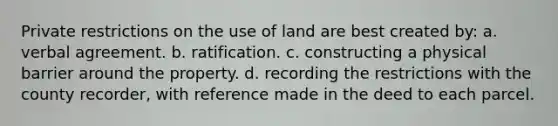 Private restrictions on the use of land are best created by: a. verbal agreement. b. ratification. c. constructing a physical barrier around the property. d. recording the restrictions with the county recorder, with reference made in the deed to each parcel.