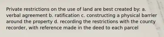 Private restrictions on the use of land are best created by: a. verbal agreement b. ratification c. constructing a physical barrier around the property d. recording the restrictions with the county recorder, with reference made in the deed to each parcel