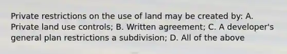 Private restrictions on the use of land may be created by: A. Private land use controls; B. Written agreement; C. A developer's general plan restrictions a subdivision; D. All of the above