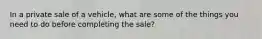 In a private sale of a vehicle, what are some of the things you need to do before completing the sale?