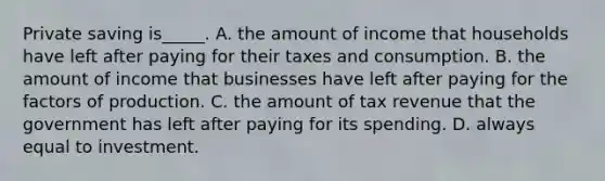 Private saving is_____. A. the amount of income that households have left after paying for their taxes and consumption. B. the amount of income that businesses have left after paying for the factors of production. C. the amount of tax revenue that the government has left after paying for its spending. D. always equal to investment.