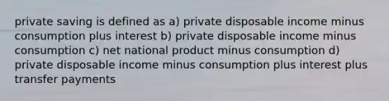 private saving is defined as a) private disposable income minus consumption plus interest b) private disposable income minus consumption c) net national product minus consumption d) private disposable income minus consumption plus interest plus transfer payments