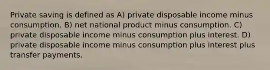 Private saving is defined as A) private disposable income minus consumption. B) net national product minus consumption. C) private disposable income minus consumption plus interest. D) private disposable income minus consumption plus interest plus transfer payments.