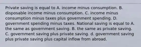 Private saving is equal to A. income minus consumption. B. disposable income minus consumption. C. income minus consumption minus taxes plus government spending. D. government spending minus taxes. National saving is equal to A. the same as government saving. B. the same as private saving. C. government saving plus private saving. d. government saving plus private saving plus capital inflow from abroad.