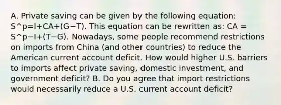 A. Private saving can be given by the following​ equation: S^p=I+CA+(G−T). This equation can be rewritten​ as: CA = S^p−I+(T−G). ​Nowadays, some people recommend restrictions on imports from China​ (and other​ countries) to reduce the American current account deficit. How would higher U.S. barriers to imports affect private​ saving, domestic​ investment, and government​ deficit? B. Do you agree that import restrictions would necessarily reduce a U.S. current account​ deficit?