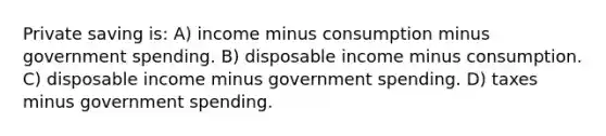 Private saving is: A) income minus consumption minus government spending. B) disposable income minus consumption. C) disposable income minus government spending. D) taxes minus government spending.