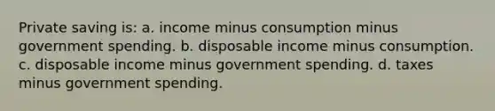 Private saving is: a. income minus consumption minus government spending. b. disposable income minus consumption. c. disposable income minus government spending. d. taxes minus government spending.