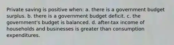 Private saving is positive when: a. there is a government budget surplus. b. there is a government budget deficit. c. the government's budget is balanced. d. after-tax income of households and businesses is <a href='https://www.questionai.com/knowledge/ktgHnBD4o3-greater-than' class='anchor-knowledge'>greater than</a> consumption expenditures.