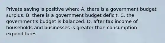 Private saving is positive when: A. there is a government budget surplus. B. there is a government budget deficit. C. the government's budget is balanced. D. after-tax income of households and businesses is <a href='https://www.questionai.com/knowledge/ktgHnBD4o3-greater-than' class='anchor-knowledge'>greater than</a> consumption expenditures.