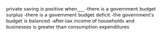 private saving is positive when___ -there is a government budget surplus -there is a government budget deficit -the government's budget is balanced -after-tax income of households and businesses is greater than consumption expenditures