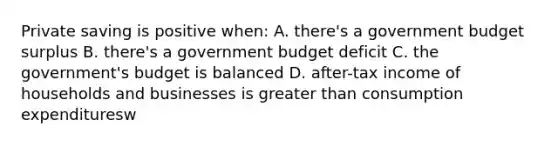 Private saving is positive when: A. there's a government budget surplus B. there's a government budget deficit C. the government's budget is balanced D. after-tax income of households and businesses is greater than consumption expendituresw