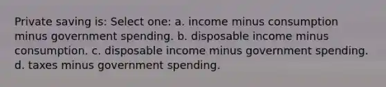 Private saving is: Select one: a. income minus consumption minus government spending. b. disposable income minus consumption. c. disposable income minus government spending. d. taxes minus government spending.