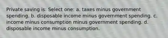 Private saving is: Select one: a. taxes minus government spending. b. disposable income minus government spending. c. income minus consumption minus government spending. d. disposable income minus consumption.