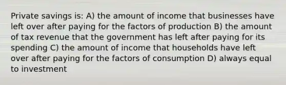 Private savings is: A) the amount of income that businesses have left over after paying for the factors of production B) the amount of tax revenue that the government has left after paying for its spending C) the amount of income that households have left over after paying for the factors of consumption D) always equal to investment