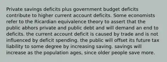 Private savings deficits plus government budget deficits contribute to higher current account deficits. Some economists refer to the Ricardian equivalence theory to assert that the public abhors private and public debt and will demand an end to deficits. the current account deficit is caused by trade and is not influenced by deficit spending. the public will offset its future tax liability to some degree by increasing saving. savings will increase as the population ages, since older people save more.