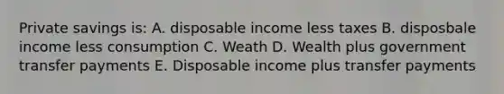 Private savings is: A. disposable income less taxes B. disposbale income less consumption C. Weath D. Wealth plus government transfer payments E. Disposable income plus transfer payments