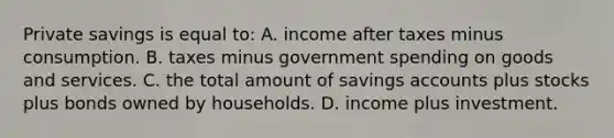 Private savings is equal to: A. income after taxes minus consumption. B. taxes minus government spending on goods and services. C. the total amount of savings accounts plus stocks plus bonds owned by households. D. income plus investment.