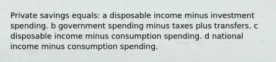 Private savings equals: a disposable income minus investment spending. b government spending minus taxes plus transfers. c disposable income minus consumption spending. d national income minus consumption spending.