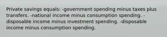 Private savings equals: -government spending minus taxes plus transfers. -national income minus consumption spending. -disposable income minus investment spending. -disposable income minus consumption spending.