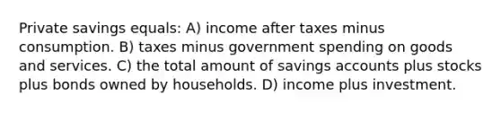 Private savings equals: A) income after taxes minus consumption. B) taxes minus government spending on goods and services. C) the total amount of savings accounts plus stocks plus bonds owned by households. D) income plus investment.