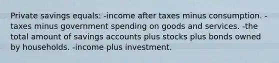 Private savings equals: -income after taxes minus consumption. -taxes minus government spending on goods and services. -the total amount of savings accounts plus stocks plus bonds owned by households. -income plus investment.