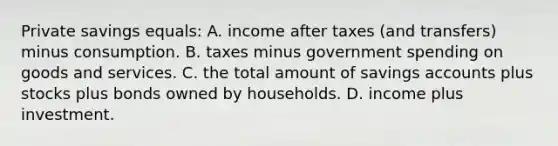 Private savings equals: A. income after taxes (and transfers) minus consumption. B. taxes minus government spending on goods and services. C. the total amount of savings accounts plus stocks plus bonds owned by households. D. income plus investment.