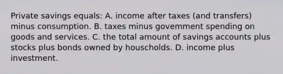 Private savings equals: A. income after taxes (and transfers) minus consumption. B. taxes minus govemment spending on goods and services. C. the total amount of savings accounts plus stocks plus bonds owned by houscholds. D. income plus investment.