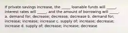 If private savings increase, the _____ loanable funds will _____, interest rates will _____, and the amount of borrowing will _____. a. demand for; decrease; decrease; decrease b. demand for; increase; increase; increase c. supply of; increase; decrease; increase d. supply of; decrease; increase; decrease