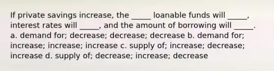 If private savings increase, the _____ loanable funds will _____, interest rates will _____, and the amount of borrowing will _____. a. demand for; decrease; decrease; decrease b. demand for; increase; increase; increase c. supply of; increase; decrease; increase d. supply of; decrease; increase; decrease