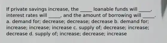 If private savings increase, the _____ loanable funds will _____, interest rates will _____, and the amount of borrowing will _____. a. demand for; decrease; decrease; decrease b. demand for; increase; increase; increase c. supply of; decrease; increase; decrease d. supply of; increase; decrease; increase