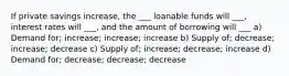 If private savings increase, the ___ loanable funds will ___, interest rates will ___, and the amount of borrowing will ___ a) Demand for; increase; increase; increase b) Supply of; decrease; increase; decrease c) Supply of; increase; decrease; increase d) Demand for; decrease; decrease; decrease