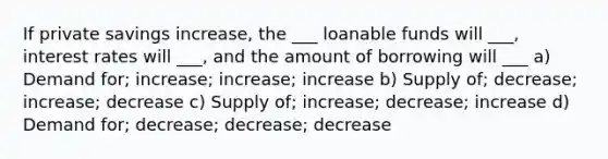 If private savings increase, the ___ loanable funds will ___, interest rates will ___, and the amount of borrowing will ___ a) Demand for; increase; increase; increase b) Supply of; decrease; increase; decrease c) Supply of; increase; decrease; increase d) Demand for; decrease; decrease; decrease