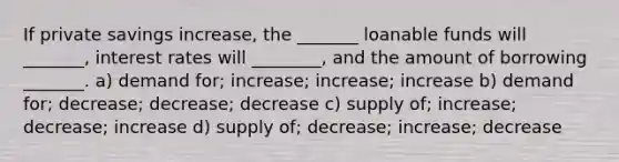 If private savings increase, the _______ loanable funds will _______, interest rates will ________, and the amount of borrowing _______. a) demand for; increase; increase; increase b) demand for; decrease; decrease; decrease c) supply of; increase; decrease; increase d) supply of; decrease; increase; decrease