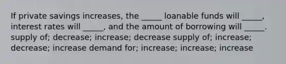 If private savings increases, the _____ loanable funds will _____, interest rates will _____, and the amount of borrowing will _____. supply of; decrease; increase; decrease supply of; increase; decrease; increase demand for; increase; increase; increase