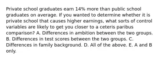 Private school graduates earn 14% more than public school graduates on average. If you wanted to determine whether it is private school that causes higher earnings, what sorts of control variables are likely to get you closer to a ceteris paribus comparison? A. Differences in ambition between the two groups. B. Differences in test scores between the two groups. C. Differences in family background. D. All of the above. E. A and B only.