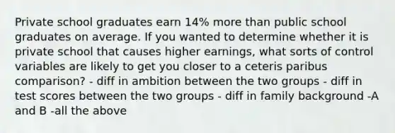 Private school graduates earn 14% more than public school graduates on average. If you wanted to determine whether it is private school that causes higher earnings, what sorts of control variables are likely to get you closer to a ceteris paribus comparison? - diff in ambition between the two groups - diff in test scores between the two groups - diff in family background -A and B -all the above