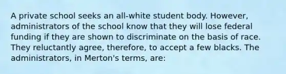 A private school seeks an all-white student body. However, administrators of the school know that they will lose federal funding if they are shown to discriminate on the basis of race. They reluctantly agree, therefore, to accept a few blacks. The administrators, in Merton's terms, are: