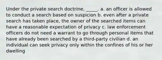 Under the private search doctrine, _____. a. an officer is allowed to conduct a search based on suspicion b. even after a private search has taken place, the owner of the searched items can have a reasonable expectation of privacy c. law enforcement officers do not need a warrant to go through personal items that have already been searched by a third-party civilian d. an individual can seek privacy only within the confines of his or her dwelling