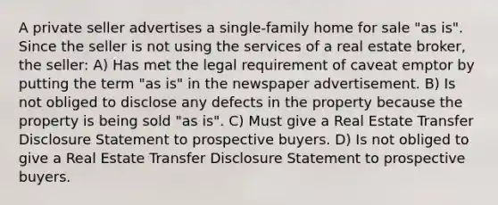 A private seller advertises a single-family home for sale "as is". Since the seller is not using the services of a real estate broker, the seller: A) Has met the legal requirement of caveat emptor by putting the term "as is" in the newspaper advertisement. B) Is not obliged to disclose any defects in the property because the property is being sold "as is". C) Must give a Real Estate Transfer Disclosure Statement to prospective buyers. D) Is not obliged to give a Real Estate Transfer Disclosure Statement to prospective buyers.