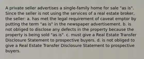 A private seller advertises a single-family home for sale "as is". Since the seller is not using the services of a real estate broker, the seller: a. has met the legal requirement of caveat emptor by putting the term "as is" in the newspaper advertisement. b. is not obliged to disclose any defects in the property because the property is being sold "as is". c. must give a Real Estate Transfer Disclosure Statement to prospective buyers. d. is not obliged to give a Real Estate Transfer Disclosure Statement to prospective buyers.