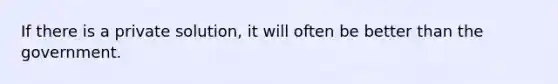 If there is a private solution, it will often be better than the government.