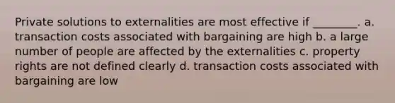 Private solutions to externalities are most effective if ________. a. transaction costs associated with bargaining are high b. a large number of people are affected by the externalities c. property rights are not defined clearly d. transaction costs associated with bargaining are low