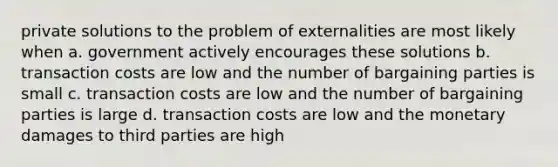 private solutions to the problem of externalities are most likely when a. government actively encourages these solutions b. transaction costs are low and the number of bargaining parties is small c. transaction costs are low and the number of bargaining parties is large d. transaction costs are low and the monetary damages to third parties are high