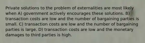 Private solutions to the problem of externalities are most likely when A) government actively encourages these solutions. B) transaction costs are low and the number of bargaining parties is small. C) transaction costs are low and the number of bargaining parties is large. D) transaction costs are low and the monetary damages to third parties is high.