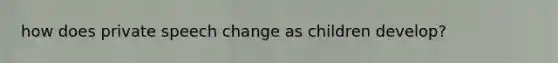 how does private speech change as children develop?